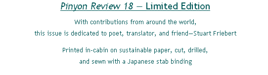 Pinyon Review 18 — Limited Edition
With contributions from around the world,
this issue is dedicated to poet, translator, and friend—Stuart Friebert
Printed in-cabin on sustainable paper, cut, drilled,
and sewn with a Japanese stab binding