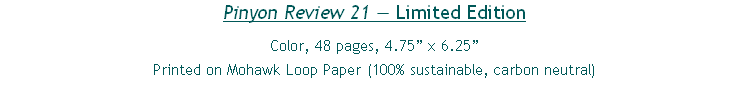Pinyon Review 21 — Limited Edition
Color, 48 pages, 4.75” x 6.25”
Printed on Mohawk Loop Paper (100% sustainable, carbon neutral)